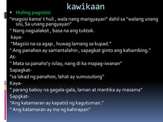 kawikaan
 Huling pagsisisi
“magsisi kama’ t huli , wala nang mangyayari” dahil sa “walang unang
sisi, Sa unang pangyayari”
“ Nang nagsalakot , basa na ang tuktok.
kaya-
“Magsisi na sa agap , huwag lamang sa kupad.”
“ Ang panahon ay samantalahin , sapagkat ginto ang kahambing.”
At-
“ Mata sa panaho’y isilay, nang di ka mapag-iwanan”
Sapagkat-
“sa lakad ng panahon, lahat ay sumusulong”
Kaya-
“ parang baboy na gagala-gala, laman at mantika ay masama”
Sapgkat-
“Ang katamaran ay kapatid ng kagutuman.”
“ Ang katamaran ay ina ng kahirapan”
 