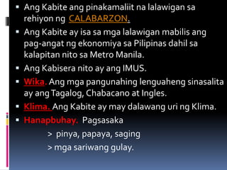  Ang Kabite ang pinakamaliit na lalawigan sa
rehiyon ng CALABARZON.
 Ang Kabite ay isa sa mga lalawigan mabilis ang
pag-angat ng ekonomiya sa Pilipinas dahil sa
kalapitan nito sa Metro Manila.
 Ang Kabisera nito ay ang IMUS.
 Wika. Ang mga pangunahing lenguaheng sinasalita
ay angTagalog, Chabacano at Ingles.
 Klima. Ang Kabite ay may dalawang uri ng Klima.
 Hanapbuhay. Pagsasaka
> pinya, papaya, saging
> mga sariwang gulay.
 