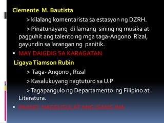 Clemente M. Bautista
> kilalang komentarista sa estasyon ng DZRH.
> Pinatunayang di lamang sining ng musika at
pagguhit ang talento ng mga taga-Angono Rizal,
gayundin sa larangan ng panitik.
 MAY DAIGDIG SA KARAGATAN
LigayaTiamson Rubin
> Taga- Angono , Rizal
> Kasalukuyang nagtuturo sa U.P
>Tagapangulo ng Departamento ng Filipino at
Literatura.
 PAANO NAGSUSULAT ANG ISANG INA
 