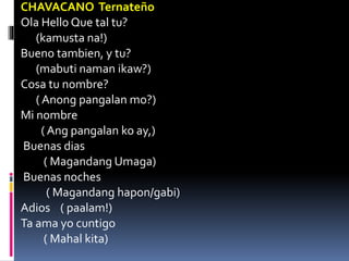 CHAVACANO Ternateño
Ola Hello Que tal tu?
(kamusta na!)
Bueno tambien, y tu?
(mabuti naman ikaw?)
Cosa tu nombre?
( Anong pangalan mo?)
Mi nombre
( Ang pangalan ko ay,)
Buenas dias
( Magandang Umaga)
Buenas noches
( Magandang hapon/gabi)
Adios ( paalam!)
Ta ama yo cuntigo
( Mahal kita)
 