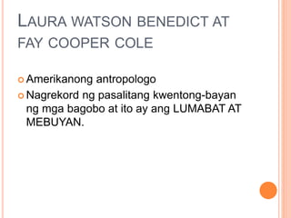 LAURA WATSON BENEDICT AT
FAY COOPER COLE
 Amerikanong antropologo
 Nagrekord ng pasalitang kwentong-bayan
ng mga bagobo at ito ay ang LUMABAT AT
MEBUYAN.
 