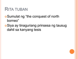 RITA TUBAN
Sumulat ng “the conquest of north
borneo”
Siya ay tinaguriang prinsesa ng tausug
dahil sa kanyang tesis
 