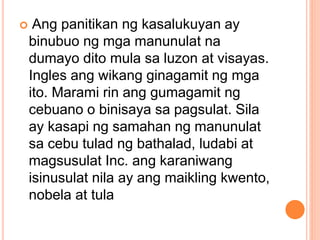  Ang panitikan ng kasalukuyan ay
binubuo ng mga manunulat na
dumayo dito mula sa luzon at visayas.
Ingles ang wikang ginagamit ng mga
ito. Marami rin ang gumagamit ng
cebuano o binisaya sa pagsulat. Sila
ay kasapi ng samahan ng manunulat
sa cebu tulad ng bathalad, ludabi at
magsusulat Inc. ang karaniwang
isinusulat nila ay ang maikling kwento,
nobela at tula
 