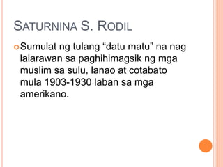 SATURNINA S. RODIL
Sumulat ng tulang “datu matu” na nag
lalarawan sa paghihimagsik ng mga
muslim sa sulu, lanao at cotabato
mula 1903-1930 laban sa mga
amerikano.
 