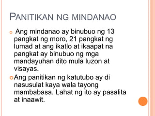 PANITIKAN NG MINDANAO
 Ang mindanao ay binubuo ng 13
pangkat ng moro, 21 pangkat ng
lumad at ang ikatlo at ikaapat na
pangkat ay binubuo ng mga
mandayuhan dito mula luzon at
visayas.
Ang panitikan ng katutubo ay di
nasusulat kaya wala tayong
mambabasa. Lahat ng ito ay pasalita
at inaawit.
 
