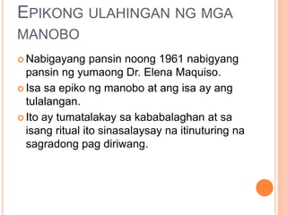 EPIKONG ULAHINGAN NG MGA
MANOBO
 Nabigayang pansin noong 1961 nabigyang
pansin ng yumaong Dr. Elena Maquiso.
 Isa sa epiko ng manobo at ang isa ay ang
tulalangan.
 Ito ay tumatalakay sa kababalaghan at sa
isang ritual ito sinasalaysay na itinuturing na
sagradong pag diriwang.
 
