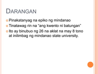 DARANGAN
 Pinakatanyag na epiko ng mindanao
 Tinatawag rin na “ang kwento ni batungan”
 Ito ay binubuo ng 26 na aklat na may 8 tono
at inilimbag ng mindanao state university.
 