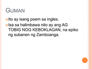 GUMAN
Ito ay isang poem sa ingles.
Isa sa halimbawa nito ay ang AG
TOBIG NOG KEBOKLAGAN, na epiko
ng subanen ng Zamboanga.
 