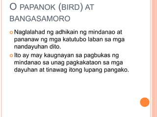 O PAPANOK (BIRD) AT
BANGASAMORO
 Naglalahad ng adhikain ng mindanao at
pananaw ng mga katutubo laban sa mga
nandayuhan dito.
 Ito ay may kaugnayan sa pagbukas ng
mindanao sa unag pagkakataon sa mga
dayuhan at tinawag itong lupang pangako.
 