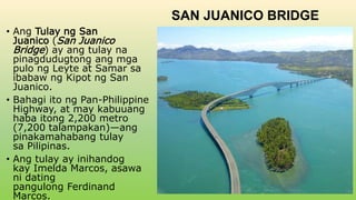 SAN JUANICO BRIDGE
• Ang Tulay ng San
Juanico (San Juanico
Bridge) ay ang tulay na
pinagdudugtong ang mga
pulo ng Leyte at Samar sa
ibabaw ng Kipot ng San
Juanico.
• Bahagi ito ng Pan-Philippine
Highway, at may kabuuang
haba itong 2,200 metro
(7,200 talampakan)—ang
pinakamahabang tulay
sa Pilipinas.
• Ang tulay ay inihandog
kay Imelda Marcos, asawa
ni dating
pangulong Ferdinand
Marcos.
 