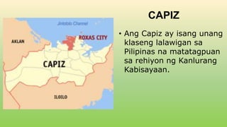 CAPIZ
• Ang Capiz ay isang unang
klaseng lalawigan sa
Pilipinas na matatagpuan
sa rehiyon ng Kanlurang
Kabisayaan.
 