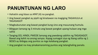 PANUNTUNAN NG LARO
• Hahatiin ang klase sa APAT (4) na pangkat.
• Ang bawat pangkat ay pipili ng kinatawan na magiging TAGAHULA at
TAGASAGOT
• Magbubunutan ang bawat pangkat kung sino ang mauunang humula.
• Bibigyan lamang ng 3 minuto ang bawat pangkat upang hulaan ang mga
salita
• Tanging OO, HINDI, PWEDE lamang ang pwedeng sabihin ng TAGASAGOT.
Bawal ang kahit na anong senyas. Kapag sumagot siya ng ibang salita ng 1
BESES ay ibibigay ang puntos sa mga kalabang pangkat.
• Ang pangkat na may pinakamaraming puntos ang tatanghaling panalo.
 