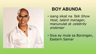 BOY ABUNDA
• isang sikat na Talk Show
Host, talent manager,
manunulat at celebrity
endorser
• Siya ay mula sa Borongan,
Eastern Samar
 