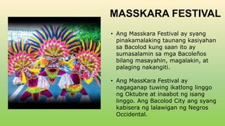 MASSKARA FESTIVAL
• Ang Masskara Festival ay syang
pinakamalaking taunang kasiyahan
sa Bacolod kung saan ito ay
sumasalamin sa mga Bacoleños
bilang masayahin, magalakin, at
palaging nakangiti.
• Ang MassKara Festival ay
nagaganap tuwing ikatlong linggo
ng Oktubre at inaabot ng isang
linggo. Ang Bacolod City ang syang
kabisera ng lalawigan ng Negros
Occidental.
 