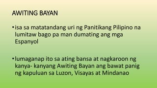 AWITING BAYAN
•isa sa matatandang uri ng Panitikang Pilipino na
lumitaw bago pa man dumating ang mga
Espanyol
•lumaganap ito sa ating bansa at nagkaroon ng
kanya- kanyang Awiting Bayan ang bawat panig
ng kapuluan sa Luzon, Visayas at Mindanao
 