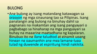 BULONG
•Ang bulong ay isang matandang katawagan sa
orasyon ng mga sinaunang tao sa Pilipinas. Isang
panalangin ang bulong na binuhay dahil sa
pagnanais na makamtan ang isang pangyayari o
pagbabago sa hinaharap na mga pangyayari sa
buhay na maaaring magtadhana ng kapalaran.
Binubuo ito ng ilang taludtod at ginamit upang
hingan ng paumanhin ang mga lamang-lupa
tulad ng duwende at espiritung hindi nakikita.
 