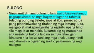 BULONG
•Ginagamit din ang bulong bilang pagbibigay-galang o
pagpapasintabi sa mga bagay at lugar na tahimik
tulad ng puno ng Balete, sapa at ilog, punso at iba
pang pinaniniwalaang tirahan ng mga lamang-lupa,
maligno at makapangyarihang espiritu upang hindi
sila magalit at manakit. Bukambibig ng matatanda
ang nasabing bulong lalo na sa mga lalawigan.
ltinuturo nila ito sa kanilang mga anak upang hindi
mapahamak o bigyan ng sakit o paglaruan ng mga
maligno
 