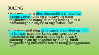 BULONG
•May mga bulong ding sinasambit o sinasabi sa
panggagamot tulad ng ginagawa ng isang
magtatawas sa napaglaruan ng lamang-lupa o
namamaligno o kaya'y sa mga nakukulam.
•Ito'y ginagamit ding pananggalang sa lahat ng lihim
na kaaway, gayundin kapag ang isang tao ay
nadudulutan ng sama ng loob ng kapuwa. Sa
ganitong layon ng paggamit ng bulong, hindi
maganda ang idinudulot nito sa taong pinaggamitan
nito.
 