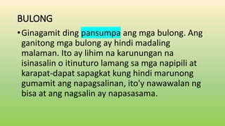 BULONG
•Ginagamit ding pansumpa ang mga bulong. Ang
ganitong mga bulong ay hindi madaling
malaman. Ito ay lihim na karunungan na
isinasalin o itinuturo lamang sa mga napipili at
karapat-dapat sapagkat kung hindi marunong
gumamit ang napagsalinan, ito'y nawawalan ng
bisa at ang nagsalin ay napasasama.
 