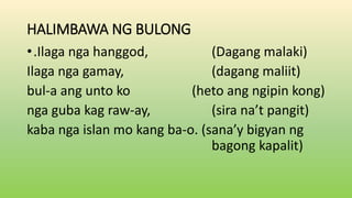 HALIMBAWA NG BULONG
•.Ilaga nga hanggod, (Dagang malaki)
Ilaga nga gamay, (dagang maliit)
bul-a ang unto ko (heto ang ngipin kong)
nga guba kag raw-ay, (sira na’t pangit)
kaba nga islan mo kang ba-o. (sana’y bigyan ng
bagong kapalit)
 