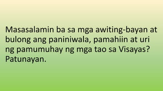 Masasalamin ba sa mga awiting-bayan at
bulong ang paniniwala, pamahiin at uri
ng pamumuhay ng mga tao sa Visayas?
Patunayan.
 