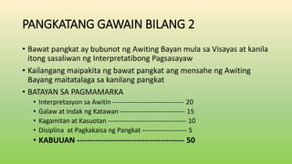 PANGKATANG GAWAIN BILANG 2
• Bawat pangkat ay bubunot ng Awiting Bayan mula sa Visayas at kanila
itong sasaliwan ng Interpretatibong Pagsasayaw
• Kailangang maipakita ng bawat pangkat ang mensahe ng Awiting
Bayang maitatalaga sa kanilang pangkat
• BATAYAN SA PAGMAMARKA
• Interpretasyon sa Awitin -------------------------------- 20
• Galaw at Indak ng Katawan ----------------------------- 15
• Kagamitan at Kasuotan ----------------------------------- 10
• Disiplina at Pagkakaisa ng Pangkat -------------------- 5
• KABUUAN ----------------------------------------- 50
 