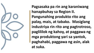 Pagsasaka pa rin ang karaniwang
hanapbuhay sa Region II.
Pangunahing produkto rito ang
palay, mais, at tabako. Masiglang
industriya rin rito ang pagtrotroso,
paglililok ng kahoy, at paggawa ng
mga produktong yari sa yantok,
paghahabi, paggawa ng asin, alak
at suka.
 