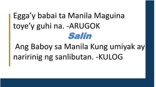 Egga’y babai ta Manila Maguina
toye’y guhi na. -ARUGOK
Salin
Ang Baboy sa Manila Kung umiyak ay
naririnig ng sanlibutan. -KULOG
 