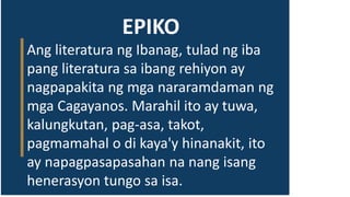EPIKO
Ang literatura ng Ibanag, tulad ng iba
pang literatura sa ibang rehiyon ay
nagpapakita ng mga nararamdaman ng
mga Cagayanos. Marahil ito ay tuwa,
kalungkutan, pag-asa, takot,
pagmamahal o di kaya'y hinanakit, ito
ay napagpasapasahan na nang isang
henerasyon tungo sa isa.
 