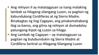 • Ang rehiyon II ay matatagpuan sa isang malaking
lambak sa hilagang-silangang Luzon, sa pagitan ng
kabundukang Cordilleras at ng Sierra Madre.
Binabagtas ng Ilog Cagayan, ang pinakamahabang
ilog sa bansa, ang gitna ng rehiyon at dumadaloy
patungong Kipot ng Luzon sa hilaga.
• Ang Lambak ng Cagayan – ay matatagpuan sa
pagitan ng bulubundukin ng Sierra Madre at
Cordillera Sentral sa Hilagang-Silangang Luzon.
 