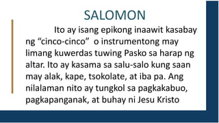 SALOMON
Ito ay isang epikong inaawit kasabay
ng “cinco-cinco” o instrumentong may
limang kuwerdas tuwing Pasko sa harap ng
altar. Ito ay kasama sa salu-salo kung saan
may alak, kape, tsokolate, at iba pa. Ang
nilalaman nito ay tungkol sa pagkakabuo,
pagkapanganak, at buhay ni Jesu Kristo
 