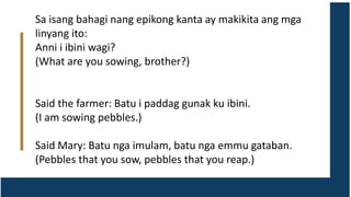 Sa isang bahagi nang epikong kanta ay makikita ang mga
linyang ito:
Anni i ibini wagi?
(What are you sowing, brother?)
Said the farmer: Batu i paddag gunak ku ibini.
(I am sowing pebbles.)
Said Mary: Batu nga imulam, batu nga emmu gataban.
(Pebbles that you sow, pebbles that you reap.)
 