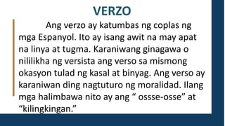 VERZO
Ang verzo ay katumbas ng coplas ng
mga Espanyol. Ito ay isang awit na may apat
na linya at tugma. Karaniwang ginagawa o
nililikha ng versista ang verso sa mismong
okasyon tulad ng kasal at binyag. Ang verso ay
karaniwan ding nagtuturo ng moralidad. Ilang
mga halimbawa nito ay ang “ ossse-osse” at
“kilingkingan.”
 