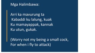 Mga Halimbawa:
Arri ka mavurung ta
Kabaddi ku lalung, kuak
Ku mamayappak, kannak
Ku utun, gukak.
(Worry not my being a small cock,
For when i fly to attack)
 