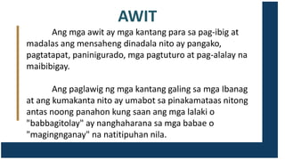 AWIT
Ang mga awit ay mga kantang para sa pag-ibig at
madalas ang mensaheng dinadala nito ay pangako,
pagtatapat, paninigurado, mga pagtuturo at pag-alalay na
maibibigay.
Ang paglawig ng mga kantang galing sa mga Ibanag
at ang kumakanta nito ay umabot sa pinakamataas nitong
antas noong panahon kung saan ang mga lalaki o
"babbagitolay" ay nanghaharana sa mga babae o
"magingnganay" na natitipuhan nila.
 