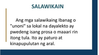 SALAWIKAIN
Ang mga salawikaing Ibanag o
"unoni" sa lokal na dayalekto ay
pwedeng isang prosa o maaari rin
itong tula. Ito ay paturo at
kinapupulutan ng aral.
 