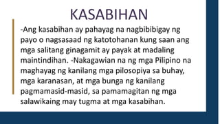 KASABIHAN
-Ang kasabihan ay pahayag na nagbibibigay ng
payo o nagsasaad ng katotohanan kung saan ang
mga salitang ginagamit ay payak at madaling
maintindihan. -Nakagawian na ng mga Pilipino na
maghayag ng kanilang mga pilosopiya sa buhay,
mga karanasan, at mga bunga ng kanilang
pagmamasid-masid, sa pamamagitan ng mga
salawikaing may tugma at mga kasabihan.
 