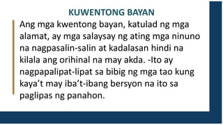 KUWENTONG BAYAN
Ang mga kwentong bayan, katulad ng mga
alamat, ay mga salaysay ng ating mga ninuno
na nagpasalin-salin at kadalasan hindi na
kilala ang orihinal na may akda. -Ito ay
nagpapalipat-lipat sa bibig ng mga tao kung
kaya’t may iba’t-ibang bersyon na ito sa
paglipas ng panahon.
 