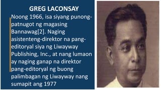 GREG LACONSAY
Noong 1966, isa siyang punong-
patnugot ng magasing
Bannawag[2]. Naging
asistenteng-direktor na pang-
editoryal siya ng Liwayway
Publishing, Inc., at nang lumaon
ay naging ganap na direktor
pang-editoryal ng buong
palimbagan ng Liwayway nang
sumapit ang 1977
 