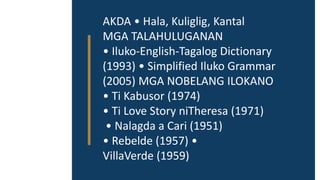 AKDA • Hala, Kuliglig, Kantal
MGA TALAHULUGANAN
• Iluko-English-Tagalog Dictionary
(1993) • Simplified Iluko Grammar
(2005) MGA NOBELANG ILOKANO
• Ti Kabusor (1974)
• Ti Love Story niTheresa (1971)
• Nalagda a Cari (1951)
• Rebelde (1957) •
VillaVerde (1959)
 