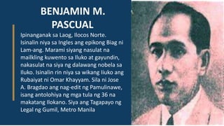 BENJAMIN M.
PASCUAL
Ipinanganak sa Laog, Ilocos Norte.
Isinalin niya sa Ingles ang epikong Biag ni
Lam-ang. Marami siyang nasulat na
mailkling kuwento sa Iluko at gayundin,
nakasulat na siya ng dalawang nobela sa
Iluko. Isinalin rin niya sa wikang Iiuko ang
Rubaiyat ni Omar Khayyam. Sila ni Jose
A. Bragdao ang nag-edit ng Pamulinawe,
isang antolohiya ng mga tula ng 36 na
makatang Ilokano. Siya ang Tagapayo ng
Legal ng Gumil, Metro Manila.
 