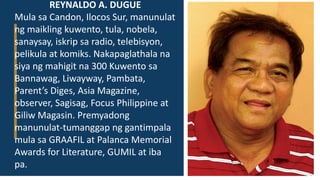 REYNALDO A. DUGUE
Mula sa Candon, Ilocos Sur, manunulat
ng maikling kuwento, tula, nobela,
sanaysay, iskrip sa radio, telebisyon,
pelikula at komiks. Nakapaglathala na
siya ng mahigit na 300 Kuwento sa
Bannawag, Liwayway, Pambata,
Parent’s Diges, Asia Magazine,
observer, Sagisag, Focus Philippine at
Giliw Magasin. Premyadong
manunulat-tumanggap ng gantimpala
mula sa GRAAFIL at Palanca Memorial
Awards for Literature, GUMIL at iba
pa.
 