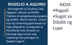 ROGELIO A.AQUINO
-Ipinanganak sa Tucalana, lalo,
Cagayan. Opisyal sa GUMIL
Filipinas at pangalawang-pangulo
ng GUMIL, Metro Manila. Umani
siya ng maraming gantimpala sa
mga paligsahan sa pagsulat sa
Panitikang Iiuko.Tampok sa
kanyang mga sinulat ang
nobelang may pamagat na
Ragadi (Lagari)
AKDA
•Ragadi
•Sugat sa
Dibdib ng
Lupa
 