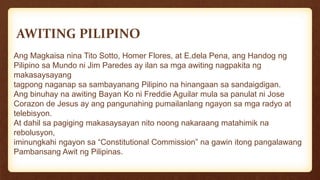AWITING PILIPINO
Ang Magkaisa nina Tito Sotto, Homer Flores, at E.dela Pena, ang Handog ng
Pilipino sa Mundo ni Jim Paredes ay ilan sa mga awiting nagpakita ng
makasaysayang
tagpong naganap sa sambayanang Pilipino na hinangaan sa sandaigdigan.
Ang binuhay na awiting Bayan Ko ni Freddie Aguilar mula sa panulat ni Jose
Corazon de Jesus ay ang pangunahing pumailanlang ngayon sa mga radyo at
telebisyon.
At dahil sa pagiging makasaysayan nito noong nakaraang matahimik na
rebolusyon,
iminungkahi ngayon sa “Constitutional Commission” na gawin itong pangalawang
Pambansang Awit ng Pilipinas.
 
