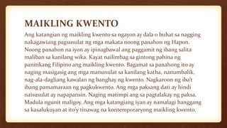 MAIKLING KWENTO
Ang katangian ng maikling kwento sa ngayon ay dala o buhat sa nagging
nakagawiang pagsusulat ng mga makata noong panahon ng Hapon.
Noong panahon na iyon ay ipinagbawal ang paggamit ng ibang salita
maliban sa kanilang wika. Kayat nailimbag sa gintong pahina ng
panitikang Filipino ang maikling kwento. Bagamat sa panahong ito ay
naging masigasig ang mga manunulat sa kanilang katha, nanumbalik,
nag-ala-dagliang kawalan ng banghay ng kwento. Nagkaroon ng iba’t
ibang pamamaraan ng pagkukwento. Ang mga paksang dati ay hindi
naisusulat ay napapansin. Naging matimpi ang sa pagtalakay ng paksa.
Madula ngunit maligoy. Ang mga katangiang iyan ay namalagi hanggang
sa kasalukuyan at ito’y tinawag na kontemporaryong maikling kwento.
 