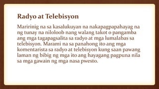 Radyo at Telebisyon
Maririnig na sa kasalukuyan na nakapagpapahayag na
ng tunay na niloloob nang walang takot o pangamba
ang mga tagapagsalita sa radyo at mga lumalabas sa
telebisyon. Marami na sa panahong ito ang mga
komentarista sa radyo at telebisyon kung saan pawang
laman ng bibig ng mga ito ang hayagang pagpuna nila
sa mga gawain ng mga nasa pwesto.
 