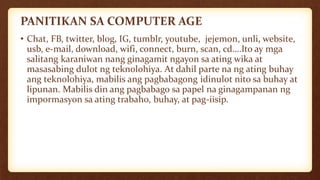 PANITIKAN SA COMPUTER AGE
• Chat, FB, twitter, blog, IG, tumblr, youtube, jejemon, unli, website,
usb, e-mail, download, wifi, connect, burn, scan, cd….Ito ay mga
salitang karaniwan nang ginagamit ngayon sa ating wika at
masasabing dulot ng teknolohiya. At dahil parte na ng ating buhay
ang teknolohiya, mabilis ang pagbabagong idinulot nito sa buhay at
lipunan. Mabilis din ang pagbabago sa papel na ginagampanan ng
impormasyon sa ating trabaho, buhay, at pag-iisip.
 