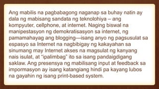 Ang mabilis na pagbabagong naganap sa buhay natin ay
dala ng mabisang sandata ng teknolohiya – ang
kompyuter, cellphone, at internet. Naging biswal na
manipestasyon ng demokratisasyon sa internet, ng
pamamahayag ang blogging—isang anyo ng pagsusulat sa
espasyo sa Internet na nagbibigay ng kakayahan sa
sinumang may Internet akses na magsulat ng kanyang
nais isulat, at “ipalimbag” ito sa isang pandaigdigang
saklaw. Ang presensya ng mabilisang input at feedback sa
impormasyon ay isang katangiang hindi pa kayang lubos
na gayahin ng isang print-based system.
 
