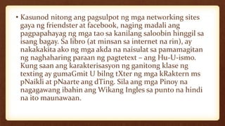 • Kasunod nitong ang pagsulpot ng mga networking sites
gaya ng friendster at facebook, naging madali ang
pagpapahayag ng mga tao sa kanilang saloobin hinggil sa
isang bagay. Sa libro (at minsan sa internet na rin), ay
nakakakita ako ng mga akda na naisulat sa pamamagitan
ng naghaharing paraan ng pagtetext – ang Hu-U-ismo.
Kung saan ang karakterisasyon ng ganitong klase ng
texting ay gumaGmit U bilng tXter ng mga kRaktern ms
pNaikli at pNaarte ang dTing. Sila ang mga Pinoy na
nagagawang ibahin ang Wikang Ingles sa punto na hindi
na ito maunawaan.
 