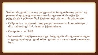Samantala, ganito din ang pangyayari sa isang nabuong paraan ng
pamamahayag, ang jejemonismo- kung saan !tÖ Ñm@n @¥
p@gp@p@l!t pÖwww Ñg k@r@kter n@ g@met zHa p@gtetetxt.
• Cellphone – nabago nito ang pang-araw-araw na komunikasyon;
dito nabuo ang Hu-U-ismo at jejemonismo.
• Computer- Lol, BRB
• Internet-dito naglipana ang mga blogging sites kung saan hayagan
ang pagpapahayag ng saloobin ng sinuman na nais makisawsaw sa
isyu.
 